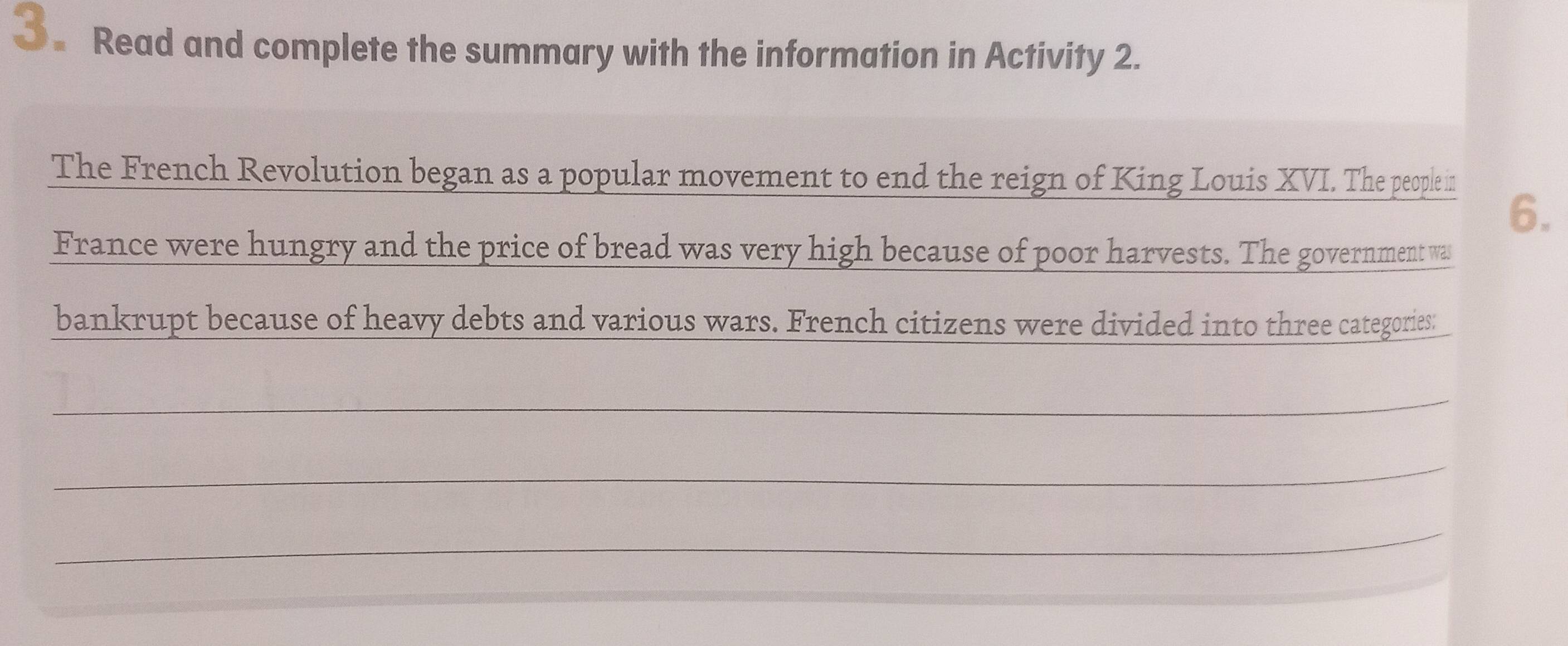 Read and complete the summary with the information in Activity 2. 
The French Revolution began as a popular movement to end the reign of King Louis XVI. The people in 
6. 
France were hungry and the price of bread was very high because of poor harvests. The government was 
bankrupt because of heavy debts and various wars. French citizens were divided into three categories: 
_ 
_ 
_