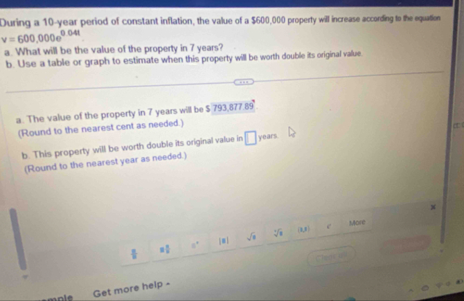 During a 10-year period of constant inflation, the value of a $600,000 property will increase according to the equation
v=600,000e^(0.04t)
a. What will be the value of the property in 7 years? 
b. Use a table or graph to estimate when this property will be worth double its original value. 
a. The value of the property in 7 years will be $ 793,877.89. 
(Round to the nearest cent as needed.) 
c 
b. This property will be worth double its original value in □ years. 
(Round to the nearest year as needed.)
x
(0,N) More 
[ m 」 sqrt(a) sqrt[3](8) e 
Get more help -