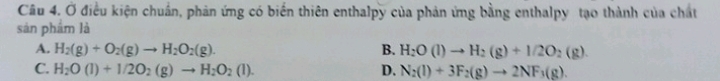 Ở điều kiện chuẩn, phản ứng có biến thiên enthalpy của phản ứng bằng enthalpy tạo thành của chất
sàn phẩm là
A. H_2(g)+O_2(g)to H_2O_2(g). B. H_2O(l)to H_2(g)+1/2O_2(g)
C. H_2O(l)+1/2O_2(g)to H_2O_2(l). D. N_2(l)+3F_2(g)to 2NF_3(g).