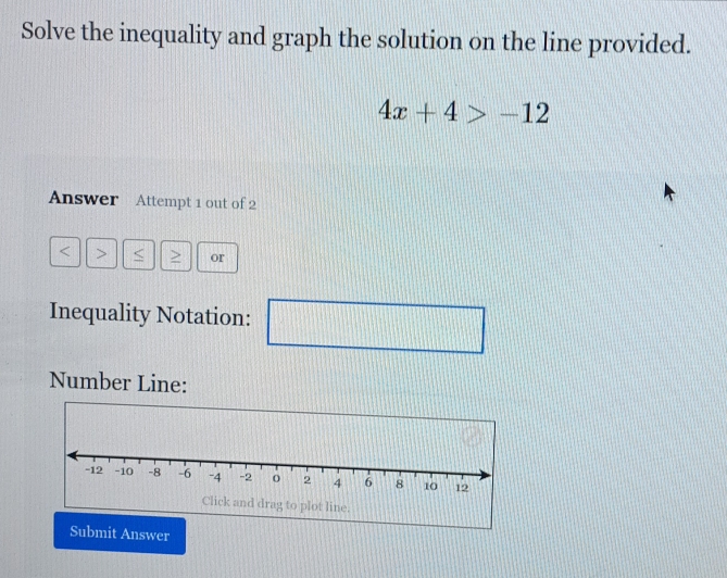 Solve the inequality and graph the solution on the line provided.
4x+4>-12
Answer Attempt 1 out of 2
< > or 
Inequality Notation: 
□ 
Number Line: 
Submit Answer