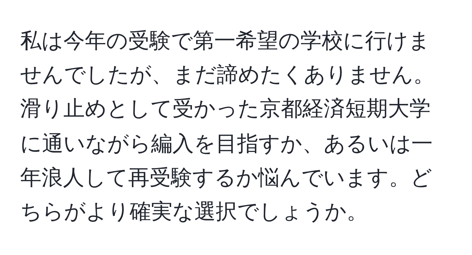 私は今年の受験で第一希望の学校に行けませんでしたが、まだ諦めたくありません。滑り止めとして受かった京都経済短期大学に通いながら編入を目指すか、あるいは一年浪人して再受験するか悩んでいます。どちらがより確実な選択でしょうか。