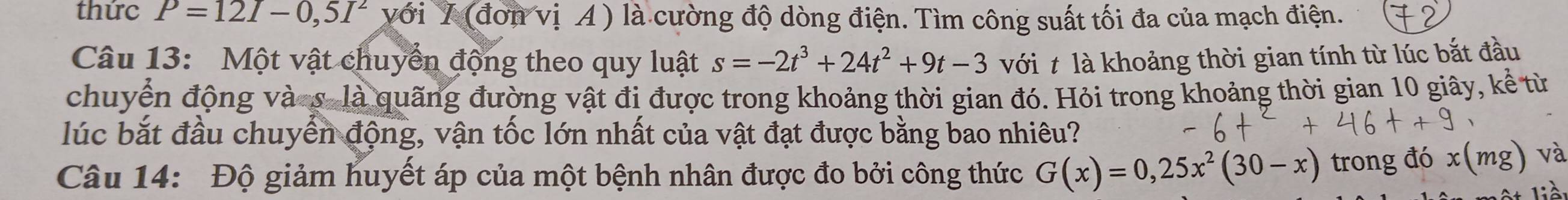 thức P=12I-0,5I^2 với Y (đơn vị A) là cường độ dòng điện. Tìm công suất tối đa của mạch điện. 
Câu 13: Một vật chuyển động theo quy luật s=-2t^3+24t^2+9t-3 với t là khoảng thời gian tính từ lúc bắt đầu 
chuyển động và-s- là quãng đường vật đi được trong khoảng thời gian đó. Hỏi trong khoảng thời gian 10 giây, kể từ 
lúc bắt đầu chuyển động, vận tốc lớn nhất của vật đạt được bằng bao nhiêu? 
Câu 14: Độ giảm huyết áp của một bệnh nhân được đo bởi công thức G(x)=0,25x^2(30-x) trong đó 
và