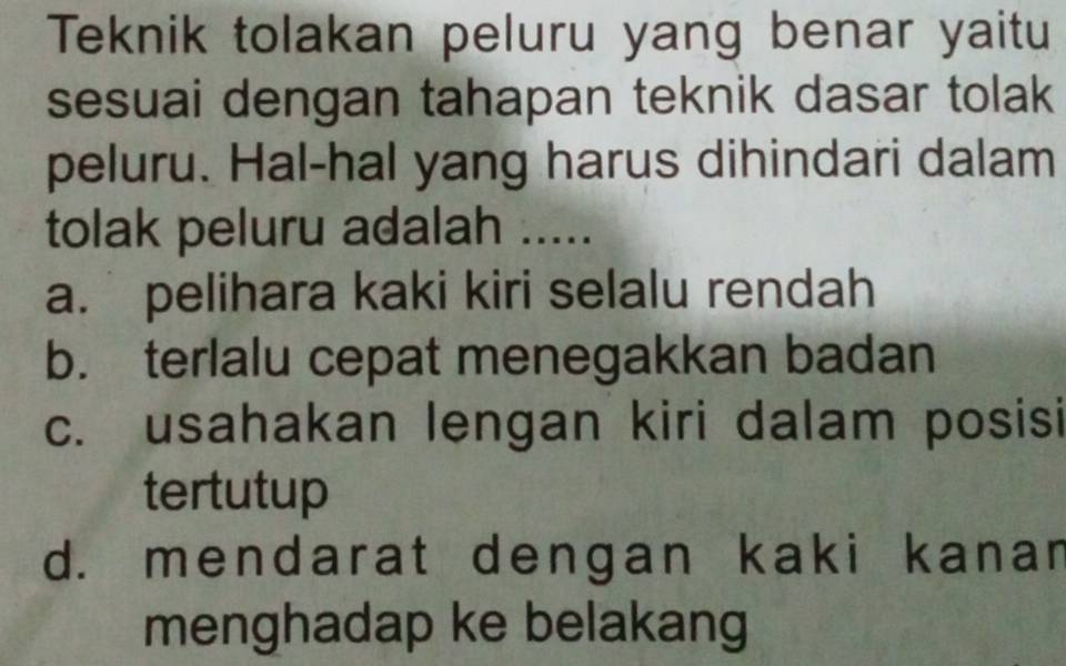 Teknik tolakan peluru yang benar yaitu
sesuai dengan tahapan teknik dasar tolak
peluru. Hal-hal yang harus dihindari dalam
tolak peluru adalah .....
a. pelihara kaki kiri selalu rendah
b. terlalu cepat menegakkan badan
c. usahakan lengan kiri dalam posisi
tertutup
d. mendarat dengan kaki kanar
menghadap ke belakang