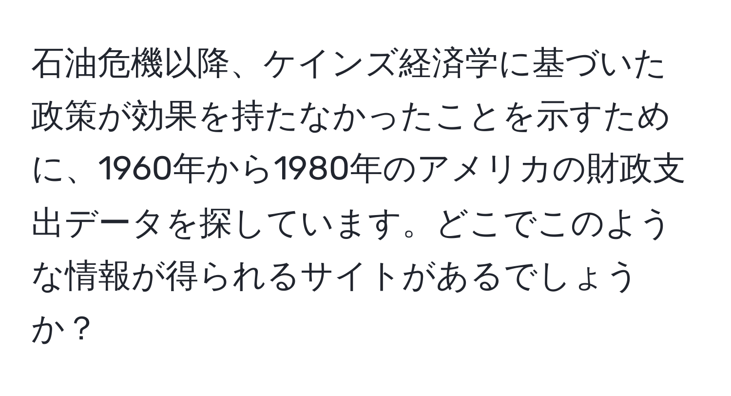 石油危機以降、ケインズ経済学に基づいた政策が効果を持たなかったことを示すために、1960年から1980年のアメリカの財政支出データを探しています。どこでこのような情報が得られるサイトがあるでしょうか？