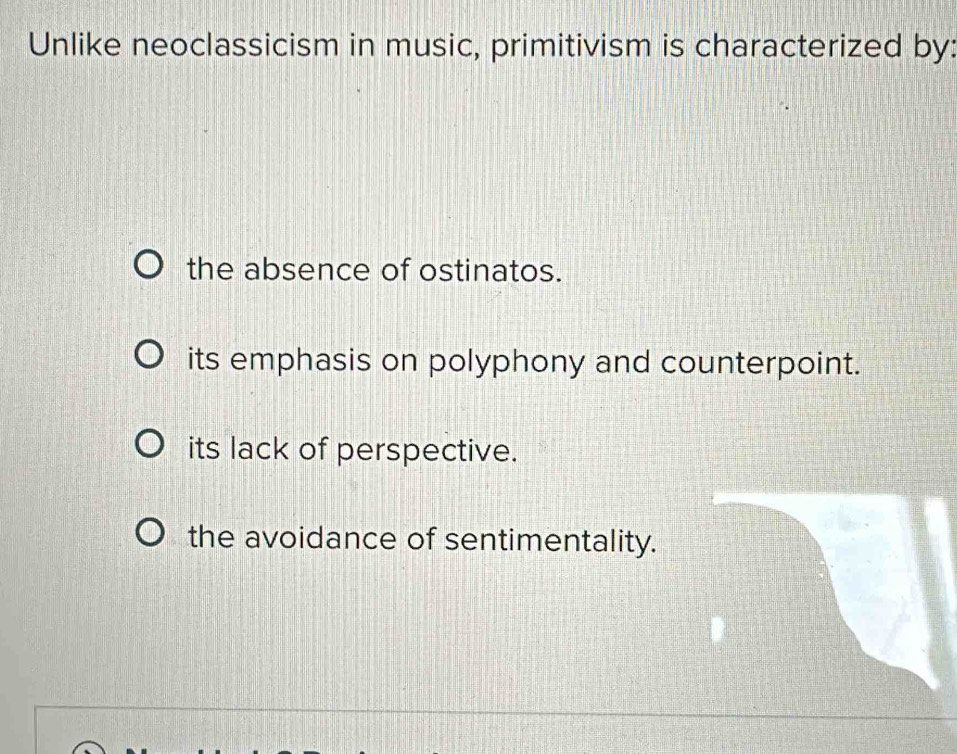 Unlike neoclassicism in music, primitivism is characterized by:
the absence of ostinatos.
its emphasis on polyphony and counterpoint.
its lack of perspective.
the avoidance of sentimentality.