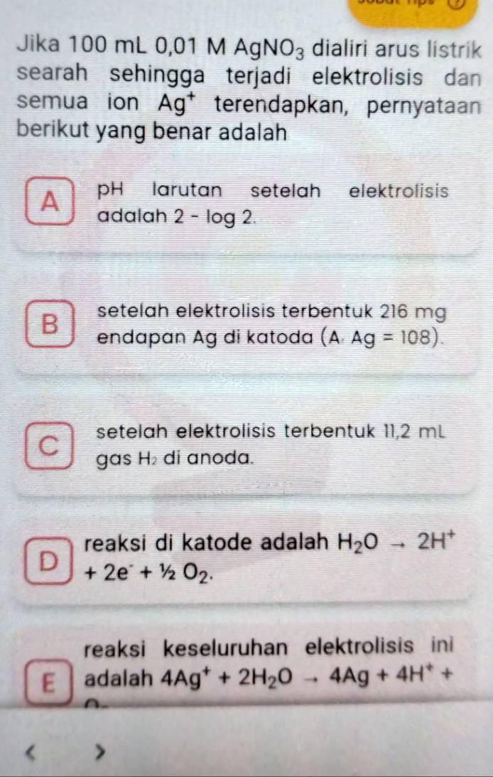 Jika 100 mL 0, 01MAgNO_3 dialiri arus listrik
searah sehingga terjadi elektrolisis dan
semua ion Ag^+ terendapkan, pernyataan
berikut yang benar adalah
A pH larutan setelah elektrolisis
adalah 2− log 2.
setelah elektrolisis terbentuk 216 mg
B endapan Ag di katoda (A· Ag=108). 
setelah elektrolisis terbentuk 11,2 mL
gas H_2 di anoda.
reaksi di katode adalah H_2Oto 2H^+
_ +2e^-+^1/_2O_2.
reaksi keseluruhan elektrolisis ini
E adalah 4Ag^++2H_2Oto 4Ag+4H^++