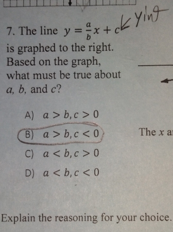 The line y= a/b x+c
is graphed to the right.
Based on the graph,
what must be true about
a, b, and c?
A) a>b, c>0
B) a>b, c<0</tex> The x a
C) a, c>0
D) a, c<0</tex> 
Explain the reasoning for your choice.