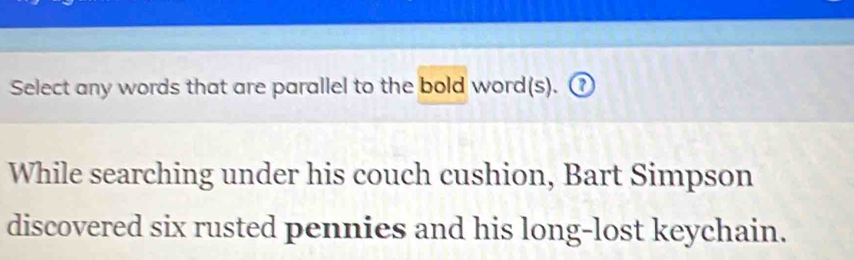 Select any words that are parallel to the bold word(s). ⑦ 
While searching under his couch cushion, Bart Simpson 
discovered six rusted pennies and his long-lost keychain.