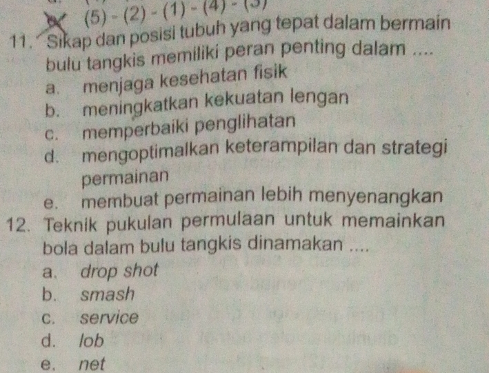 (5)-(2)-(1)-(4)-(3)
11. Sikap dan posisi tubuh yang tepat dalam bermain
bulu tangkis memiliki peran penting dalam ....
a. menjaga kesehatan fisik
b. meningkatkan kekuatan lengan
c. memperbaiki penglihatan
d. mengoptimalkan keterampilan dan strategi
permainan
e. membuat permainan lebih menyenangkan
12. Teknik pukulan permulaan untuk memainkan
bola dalam bulu tangkis dinamakan ....
a. drop shot
b. smash
c. service
d. lob
e. net