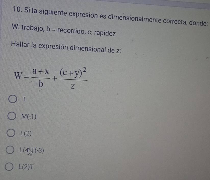 Si la siguiente expresión es dimensionalmente correcta, donde:
W: trabajo, b= recorrido, c : rapidez
Hallar la expresión dimensional de z :
W= (a+x)/b +frac (c+y)^2z
T
M(-1)
L(2)
L(4J(-3)
L(2)T