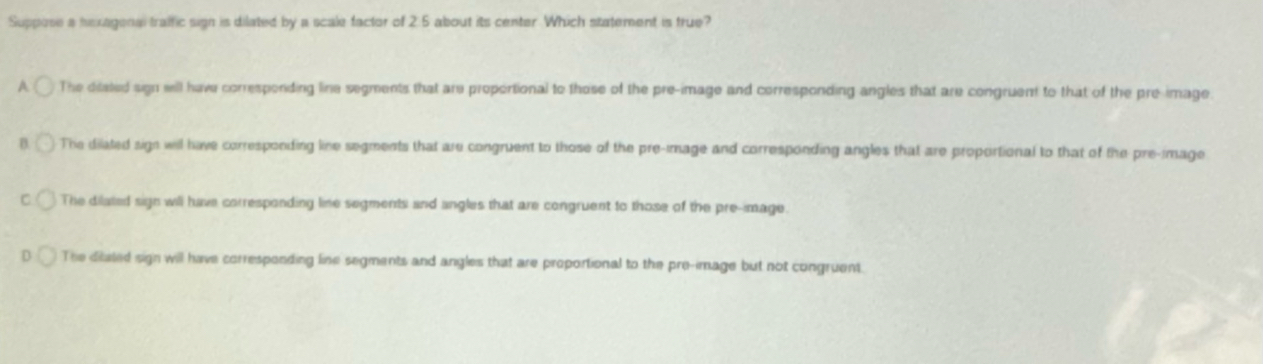 Suppose a hexagenal traific sign is dilated by a scale factor of 2.5 about its center. Which statement is true?
A The ditated sign will have corresponding line segments that are proportional to those of the pre-image and corresponding angles that are congruent to that of the pre-image
The dilated sign will have corresponding line segments that are congruent to those of the pre-image and corresponding angles that are proportional to that of the pre-image
The dilated sign will have corresponding line segments and angles that are congruent to those of the pre-image.
The ditated sign will have corresponding line segments and angles that are proportional to the pre-image but not congruent.