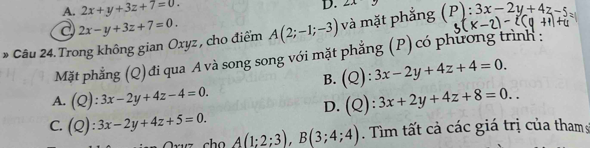 A. 2x+y+3z+7=0. 
D. 2x
C 2x-y+3z+7=0. 
» Câu 24. Trong không gian Oxyz , cho điểm A(2;-1;-3) và mặt phẳng (P):3x-2y+4z-5
Mặt phẳng (Q)đi qua A và song song với mặt phẳng (P) có phương trình :
B. (Q):3x-2y+4z+4=0.
A. (Q):3x-2y+4z-4=0.
D. (Q):3x+2y+4z+8=0..
C. (Q):3x-2y+4z+5=0.
A(1;2;3), B(3;4;4). Tìm tất cả các giá trị của tham s