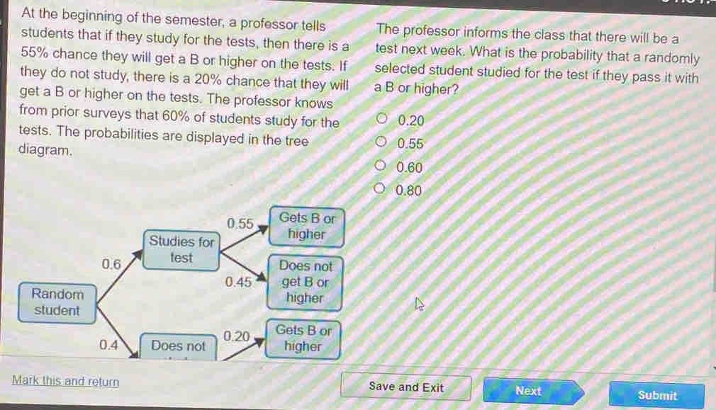 At the beginning of the semester, a professor tells The professor informs the class that there will be a
students that if they study for the tests, then there is a test next week. What is the probability that a randomly
55% chance they will get a B or higher on the tests. If selected student studied for the test if they pass it with
they do not study, there is a 20% chance that they will a B or higher?
get a B or higher on the tests. The professor knows
from prior surveys that 60% of students study for the 0.20
tests. The probabilities are displayed in the tree
0.55
diagram. 0.60
0.80
Mark this and return Save and Exit Next
Submit