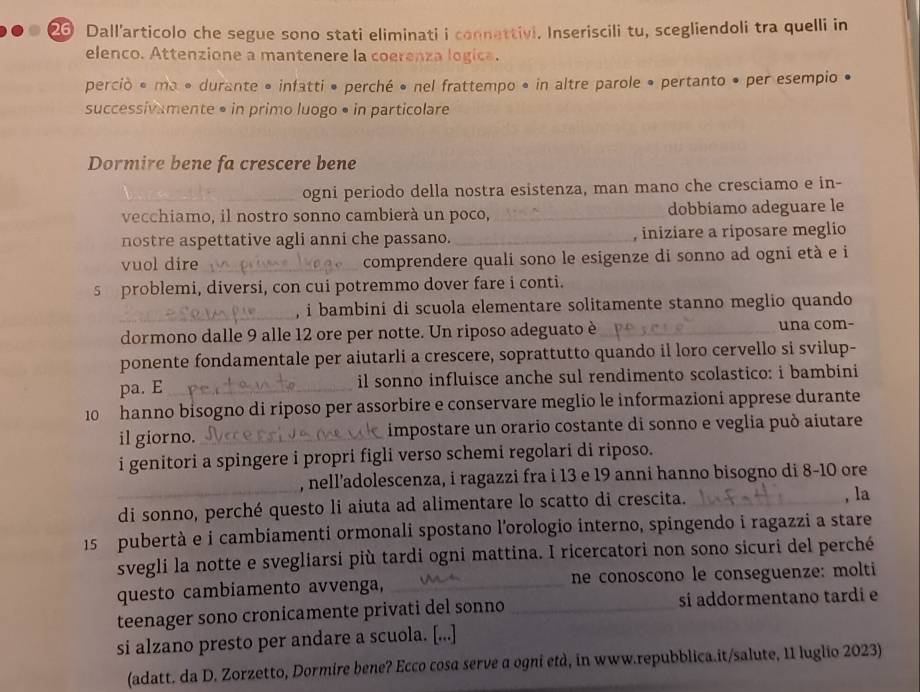 Dall’articolo che segue sono stati eliminati i connettivi. Inseriscili tu, scegliendoli tra quelli in
elenco. Attenzione a mantenere la coerenza logica.
perció é ma • durante • infatti • perché • nel frattempo • in altre parole • pertanto • per esempio •
successivamente • in primo luogo • in particolare
Dormire bene fa crescere bene
_ogni periodo della nostra esistenza, man mano che cresciamo e in-
vecchiamo, il nostro sonno cambierà un poco, _dobbiamo adeguare le
nostre aspettative agli anni che passano. _, iniziare a riposare meglio
vuol dire _comprendere quali sono le esigenze di sonno ad ogni età e i
5 problemi, diversi, con cui potremmo dover fare i conti.
_, i bambini di scuola elementare solitamente stanno meglio quando
dormono dalle 9 alle 12 ore per notte. Un riposo adeguato è_ una com-
ponente fondamentale per aiutarli a crescere, soprattutto quando il loro cervello si svilup-
pa. E_ il sonno influisce anche sul rendimento scolastico: i bambini
10  hanno bisogno di riposo per assorbire e conservare meglio le informazioni apprese durante
il giorno. _impostare un orario costante di sonno e veglia può aiutare
i genitori a spingere i propri figli verso schemi regolari di riposo.
, nell’adolescenza, i ragazzi fra i 13 e 19 anni hanno bisogno di 8-10 ore
_di sonno, perché questo li aiuta ad alimentare lo scatto di crescita. _, la
15 pubertà e i cambiamenti ormonali spostano l'orologio interno, spingendo i ragazzi a stare
svegli la notte e svegliarsi più tardi ogni mattina. I ricercatori non sono sicuri del perché
questo cambiamento avvenga, _ne conoscono le conseguenze: molti
teenager sono cronicamente privati del sonno _si addormentano tardi e
si alzano presto per andare a scuola. [...]
(adatt. da D. Zorzetto, Dormire bene? Ecco cosa serve a ogni etd, in www.repubblica.it/salute, 11 luglio 2023)