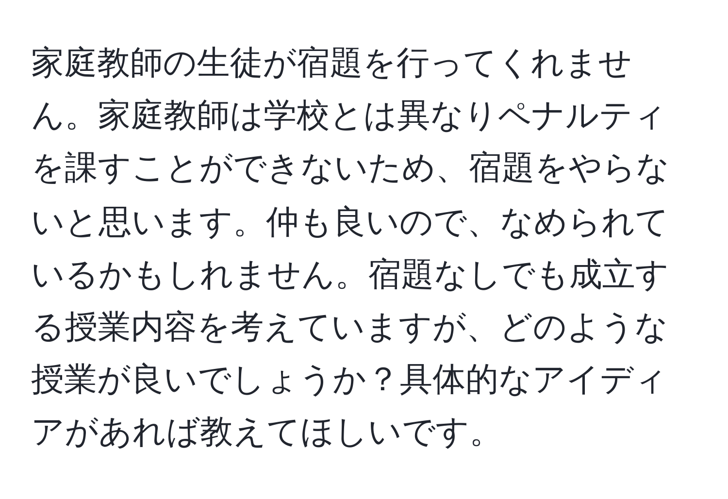 家庭教師の生徒が宿題を行ってくれません。家庭教師は学校とは異なりペナルティを課すことができないため、宿題をやらないと思います。仲も良いので、なめられているかもしれません。宿題なしでも成立する授業内容を考えていますが、どのような授業が良いでしょうか？具体的なアイディアがあれば教えてほしいです。