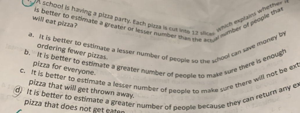 is better to estimate a greater or lesser number than the actual number of people that
"A school is having a pizza party. Each pizza is cut into lic
will eat pizza?
Wi explains w th
a. It is better to estimate a lesser number of people so the school can save money by
ordering fewer pizzas.
b. It is better to estimate a greater number of people to make sure there is enough
pizza for everyone.
c. It is better to estimate a lesser number of people to make sure there will not be ext
pizza that will get thrown away.
d) It is better to estimate a greater number of people because they can return any ex
pizza that does not get eaten