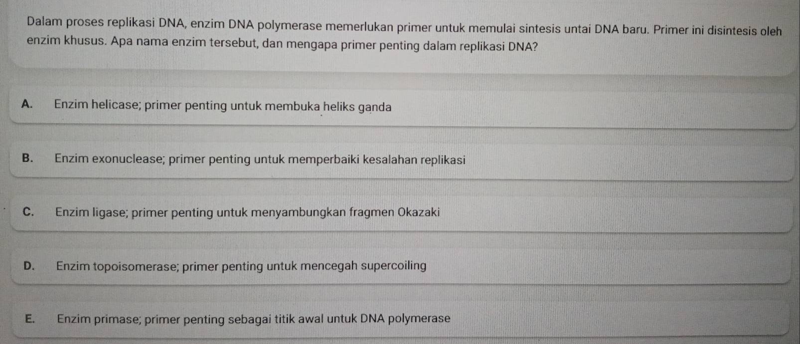 Dalam proses replikasi DNA, enzim DNA polymerase memerlukan primer untuk memulai sintesis untai DNA baru. Primer ini disintesis oleh
enzim khusus. Apa nama enzim tersebut, dan mengapa primer penting dalam replikasi DNA?
A. Enzim helicase; primer penting untuk membuka heliks ganda
B. Enzim exonuclease; primer penting untuk memperbaiki kesalahan replikasi
C. Enzim ligase; primer penting untuk menyambungkan fragmen Okazaki
D. Enzim topoisomerase; primer penting untuk mencegah supercoiling
E. Enzim primase; primer penting sebagai titik awal untuk DNA polymerase