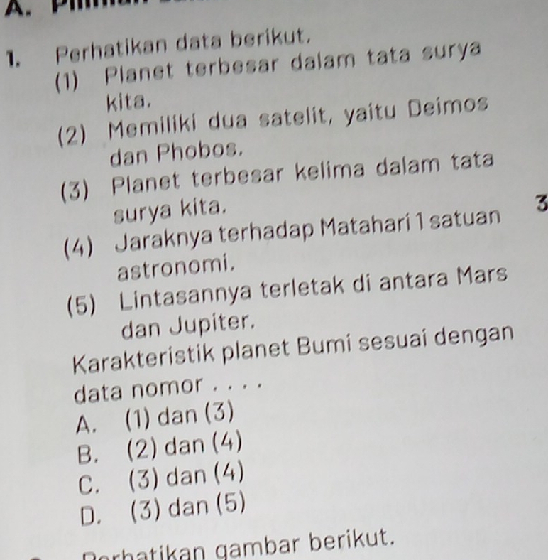 Perhatikan data berikut.
(1) Planet terbesar dalam tata surya
kita.
(2) Memiliki dua satelit, yaitu Deimos
dan Phobos.
(3) Planet terbesar kelima dalam tata
surya kita.
(4) Jaraknya terhadap Matahari 1 satuan 3
astronomi.
(5) Lintasannya terletak di antara Mars
dan Jupiter.
Karakteristik planet Bumi sesuai dengan
data nomor . . . .
A. (1) dan (3)
B. (2) dan (4)
C. (3) dan (4)
D. (3) dan (5)
Derhatikan gambar berikut.