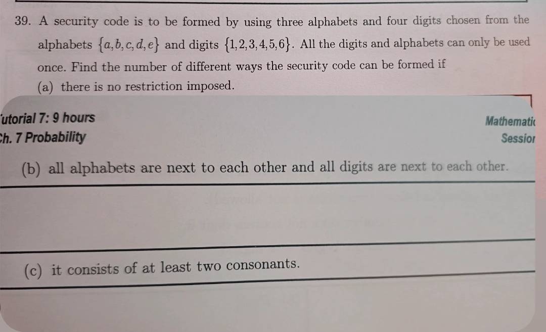 A security code is to be formed by using three alphabets and four digits chosen from the 
alphabets  a,b,c,d,e and digits  1,2,3,4,5,6. All the digits and alphabets can only be used 
once. Find the number of different ways the security code can be formed if 
(a) there is no restriction imposed. 
utorial 7: 9 hours Mathematic 
Ch. 7 Probability Sessior 
(b) all alphabets are next to each other and all digits are next to each other. 
(c) it consists of at least two consonants.