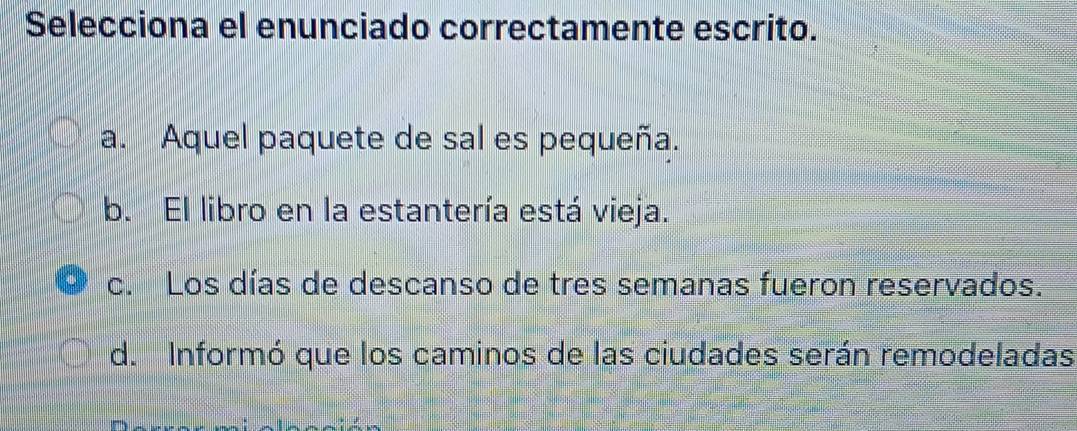 Selecciona el enunciado correctamente escrito.
a. Aquel paquete de sal es pequeña.
b. El libro en la estantería está vieja.
c. Los días de descanso de tres semanas fueron reservados.
d. Informó que los caminos de las ciudades serán remodeladas