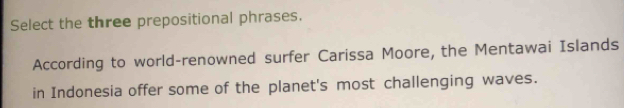 Select the three prepositional phrases. 
According to world-renowned surfer Carissa Moore, the Mentawai Islands 
in Indonesia offer some of the planet's most challenging waves.