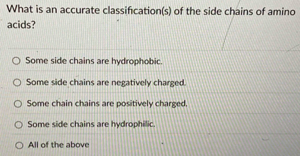 What is an accurate classifcation(s) of the side chains of amino
acids?
Some side chains are hydrophobic.
Some side chains are negatively charged.
Some chain chains are positively charged.
Some side chains are hydrophilic.
All of the above