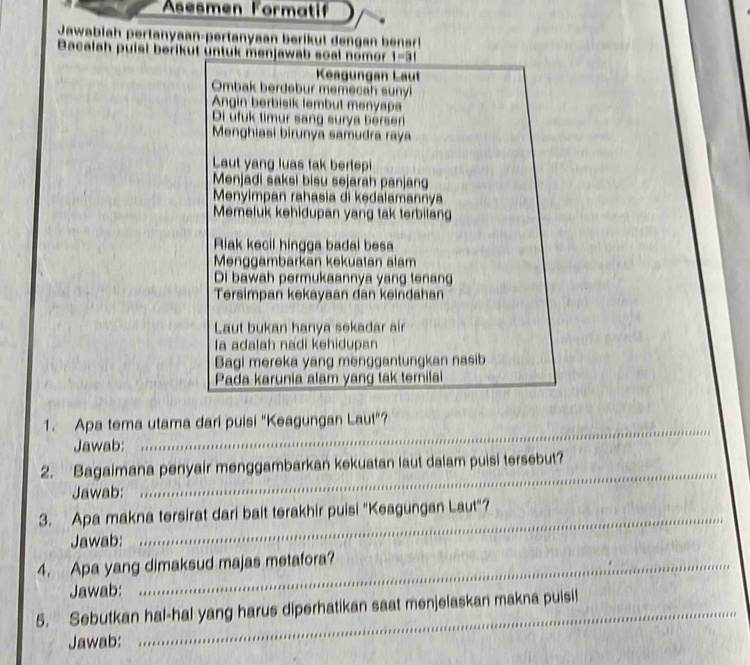 Asesmen Formati 
Jawabiah pertanyaan-pertanyaan berikut dengan bensr! 
Bacalah puisi berikut üntuk menjawab soal nomer I=3|
Keagungan Laut 
Ombak berdebur memecah sunyl 
Angin berbisik lembut menyapa 
Di ufuk timur sang surya bersen 
Menghiasi birunya samudra raya 
Laut yang luas tak bertepi 
Menjadi saksi bisu sejarah panjang 
Menyimpan rahasia di kedalamannya 
Memeluk kehidupan yang tak terbilang 
Riak kecil hingga badai besa 
Menggambarkān kekuatan alam 
Di bawah permukaannya yang tenang 
Tersimpan kekayaan dan keindahan 
Laut bukan hanya sekadar air 
la adalah nadi kehidupan 
Bagi mereka yang menggantungkan nasib 
Pada karunia alam yang tak ternilai 
_ 
1. Apa tema utama dari puisi "Keagungan Laut"? 
Jawab: 
2. Bagaimana penyair menggambarkan kekuatan laut dalam puisi tersebut? 
Jawab: 
_ 
3. Apa makna tersirat dari bait terakhir puisi "Keagungan Laut"? 
Jawab: 
_ 
4. Apa yang dimaksud majas metafora? 
Jawab: 
5. Sebutkan hal-hal yang harus diperhatikan saat menjelaskan makna puisi! 
Jawab: