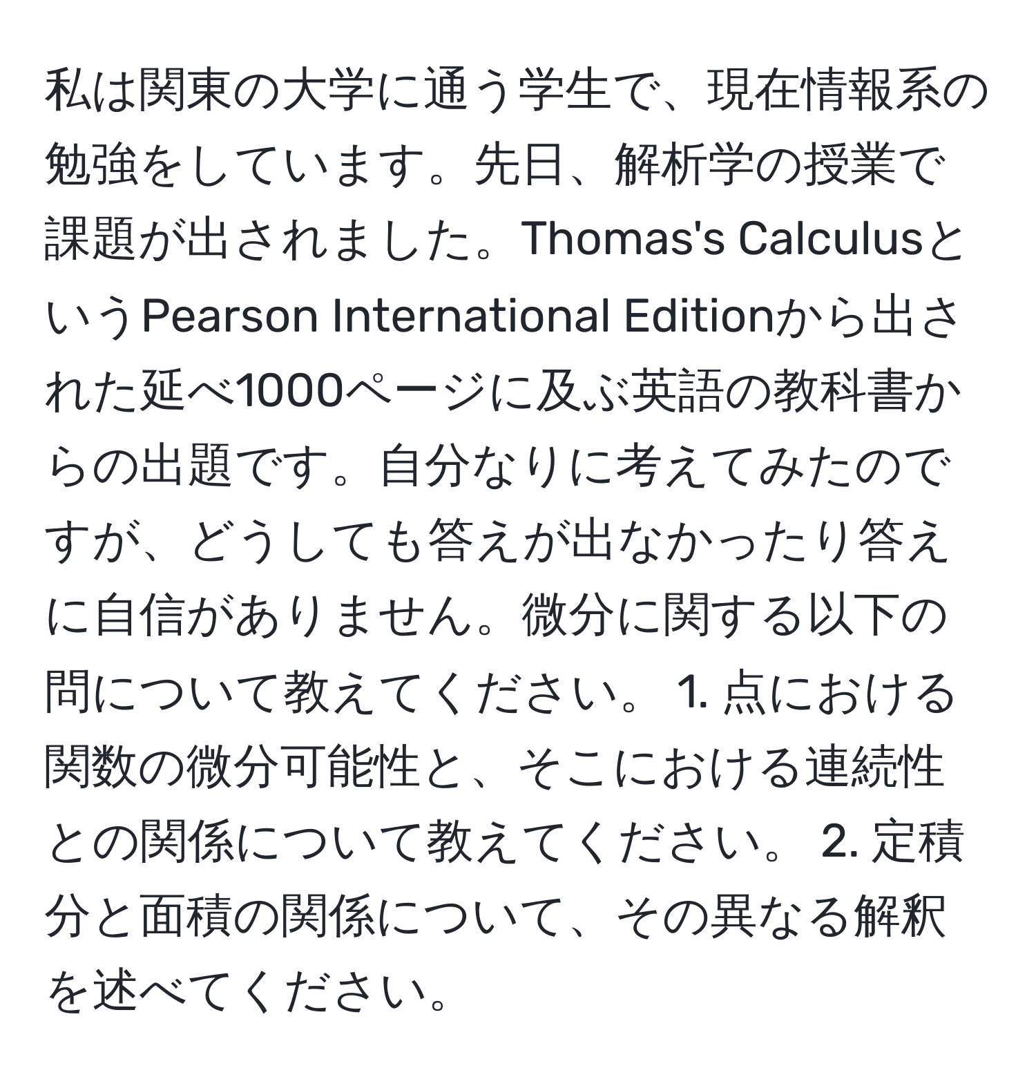 私は関東の大学に通う学生で、現在情報系の勉強をしています。先日、解析学の授業で課題が出されました。Thomas's CalculusというPearson International Editionから出された延べ1000ページに及ぶ英語の教科書からの出題です。自分なりに考えてみたのですが、どうしても答えが出なかったり答えに自信がありません。微分に関する以下の問について教えてください。 1. 点における関数の微分可能性と、そこにおける連続性との関係について教えてください。 2. 定積分と面積の関係について、その異なる解釈を述べてください。