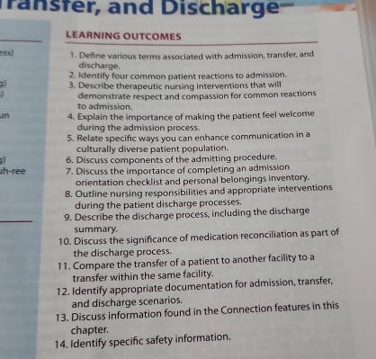 Transter, and Discharge 
LEARNING OUTCOMES 
ess) 1. Define various terms associated with admission, transfer, and 
discharge. 
2. Identify four common patient reactions to admission. 
) 3. Describe therapeutic nursing interventions that will 
demonstrate respect and compassion for common reactions 
to admission. 
un 4. Explain the importance of making the patient feel welcome 
during the admission process. 
5. Relate specific ways you can enhance communication in a 
culturally diverse patient population. 
6. Discuss components of the admitting procedure. 
h-ree 7. Discuss the importance of completing an admission 
orientation checklist and personal belongings inventory. 
8. Outline nursing responsibilities and appropriate interventions 
during the patient discharge processes. 
_ 
9. Describe the discharge process, including the discharge 
summary. 
10. Discuss the significance of medication reconciliation as part of 
the discharge process. 
11. Compare the transfer of a patient to another facility to a 
transfer within the same facility. 
12. Identify appropriate documentation for admission, transfer, 
and discharge scenarios. 
13. Discuss information found in the Connection features in this 
chapter. 
14. Identify specific safety information.