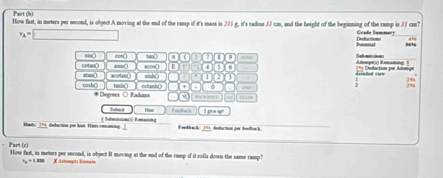 Part (b) 
How fast, in meters per second, is object A moving at the end of the ramp if it's mass is 235 g, it's radius 33 cm, and the height of the beginning of the ramp is 31 cm? 
Grade Summary
v_A=□ Deductions 499
Potential 96%
Submissions 
sin() cos () tan () π ( ) 7 8 9 Attempt(s) Remaining: 9 
cotan() asin() acos() E 1° 4 5 6 2%% Deduction per Attempt 
atan() acotan() sinh() 1 2 3 detailed view 
: 24 
cosh() tanh () cotanh() + 0 0N0 24s 
Degrees Radians () ( 
a 
Suben it Hint Fendback I give up! 
3 Submission(s) Remaining 
Hints: _ 296 deduction per hint. Hints remaining._?_ Feedback: 3% deduction per feedback 
- Part (c) 
How fast, in meters per second, is object B moving at the end of the ramp if it rolls down the same ramp?
v_y=1.930 X Attempts Remain