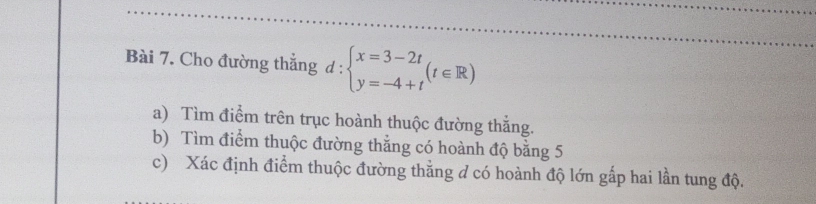 Cho đường thẳng d : beginarrayl x=3-2t y=-4+tendarray.  (t∈ R)
a) Tìm điểm trên trục hoành thuộc đường thắng. 
b) Tìm điểm thuộc đường thẳng có hoành độ bằng 5
c) Xác định điểm thuộc đường thẳng d có hoành độ lớn gấp hai lần tung độ.