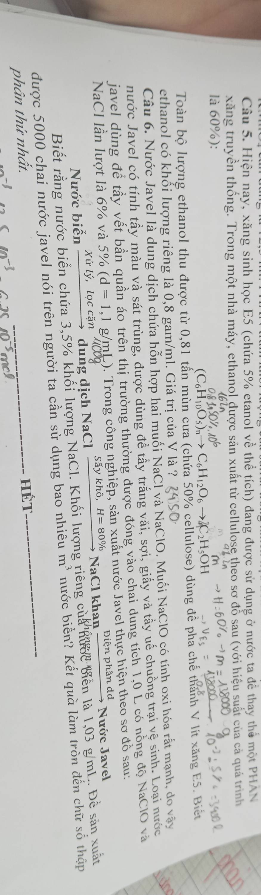 Hiện nay, xăng sinh học E5 (chứa 5% etanol về thể tích) đang được sử dụng ở nước ta để thay thể một PHAN
xăng truyền thống. Trong một nhà máy, ethano! được sản xuất từ cellulose theo sơ đỗ sau (với hiệu suất của cả quá trình
là 60%):
(C_6H_10O_5)_nto C_6H_12O_6to 2C_2H_5OH
Toàn bộ lượng ethanol thu được từ 0,81 tấn mùn cưa (chứa 50% cellulose) dùng để pha chế thành V lít xăng E5. Biết
ethanol có khối lượng riêng là 0,8 gam/ml. Giá trị của V là ? 
Câu 6. Nước Javel là dung dịch chứa hỗn hợp hai muối NaCl và NaClO. Muối NaClO có tính oxi hóa rất mạnh, do vây
nước Javel có tính tấy màu và sát trùng, được dùng để tẩy trắng vải, sợi, giấy và tẩy uế chuồng trại vệ sinh. Loại nước tun
javel dùng để tầy vết bần quần áo trên thị trường thường được đóng vào chai dung tích 1,0 L có nồng độ NaClO và
NaCl lần lượt là 6% và 5% (d=1,1g/mL 0. Trong công nghiệp, sản xuất nước Javel thực hiện theo sơ đồ sau:
dung dịch N2 Cl xrightarrow Saykhdelta ,H=80% NaClk han xrightarrow Dienphandd Nước Javel
Nước biễn xirly,l ọc cặn
Biết rằng nước biển chứa 3,5% khối lượng NaCl. Khối lượng riêng của nược biền là 1,03 g/mL. Để sản xuất
được 5000 chai nước javel nói trên người ta cần sử dụng bao nhiêu m^3 nước biển? Kết quà làm tròn đến chữ số thập
phân thứ nhất.
_HÉt

-1 xmol· L^(-5)mol·