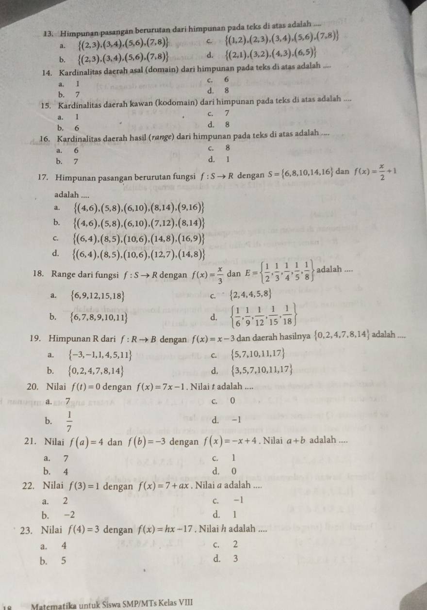 Himpunan pasangan berurutan dari himpunan pada teks di atas adalah ....
a.  (2,3),(3,4),(5,6),(7,8) c.  (1,2),(2,3),(3,4),(5,6),(7,8)
b.  (2,3),(3,4),(5,6),(7,8) d.  (2,1),(3,2),(4,3),(6,5)
14. Kardinalitas daerah asal (domain) dari himpunan pada teks di atas adalah_ _
a. I c. 6
b. 7 d. 8
15. Kardinalitas daerah kawan (kodomain) dari himpunan pada teks di atas adalah ....
a. 1
c. 7
b. 6 d. 8
16. Kardinalitas daerah hasil (range) dari himpunan pada teks di atas adalah ....
a. 6 c. 8
b. 7 d. 1
17. Himpunan pasangan berurutan fungsi f:Sto R dengan S= 6,8,10,14,16 dan f(x)= x/2 +1
adalah ....
a.  (4,6),(5,8),(6,10),(8,14),(9,16)
b.  (4,6),(5,8),(6,10),(7,12),(8,14)
C.  (6,4),(8,5),(10,6),(14,8),(16,9)
d.  (6,4),(8,5),(10,6),(12,7),(14,8)
18. Range dari fungsi f:Sto R dengan f(x)= x/3  dan E=  1/2 , 1/3 , 1/4 , 1/5 , 1/8  adalah ....
a.  6,9,12,15,18  2,4,4,5,8
C.
b.  6,7,8,9,10,11 d.   1/6 , 1/9 , 1/12 , 1/15 , 1/18 
19. Himpunan R dari f:Rto B dengan f(x)=x-3 dan daerah hasilnya  0,2,4,7,8,14 adalah ....
a.  -3,-1,1,4,5,11 C.  5,7,10,11,17
b.  0,2,4,7,8,14 d,  3,5,7,10,11,17
20. Nilai f(t)=0 dengan f(x)=7x-1. Nilai t adalah ....
a.so7 c. 0
b.  1/7  d. -1
21. Nilai f(a)=4 dan f(b)=-3 dengan f(x)=-x+4. Nilai a+b adalah ....
a. 7 c. 1
b. 4 d. 0
22. Nilai f(3)=1 dengan f(x)=7+ax. Nilai a adalah ....
a. 2 c. -1
b. -2 d. 1
23. Nilai f(4)=3 dengan f(x)=hx-17. Nilai h adalah ....
a. 4 c. 2
b. 5 d. 3
Matematika untuk Siswa SMP/MTs Kelas VIII