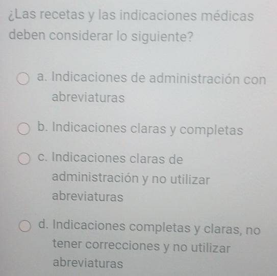 ¿Las recetas y las indicaciones médicas
deben considerar lo siguiente?
a. Indicaciones de administración con
abreviaturas
b. Indicaciones claras y completas
c. Indicaciones claras de
administración y no utilizar
abreviaturas
d. Indicaciones completas y claras, no
tener correcciones y no utilizar
abreviaturas