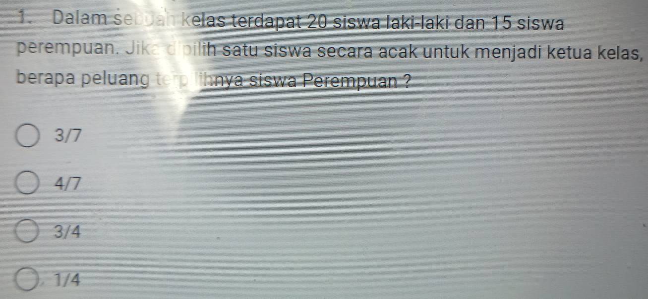 Dalam śebuah kelas terdapat 20 siswa laki-laki dan 15 siswa
perempuan. Jika dipilih satu siswa secara acak untuk menjadi ketua kelas,
berapa peluang te p lihnya siswa Perempuan ?
3/7
4/7
3/4
1/4