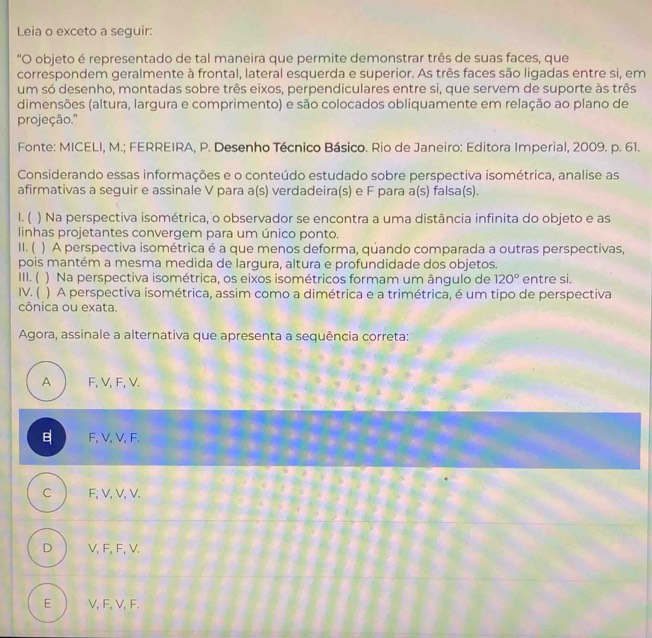 Leia o exceto a seguir:
"O objeto é representado de tal maneira que permite demonstrar três de suas faces, que
correspondem geralmente à frontal, lateral esquerda e superior. As três faces são ligadas entre si, em
um só desenho, montadas sobre três eixos, perpendiculares entre si, que servem de suporte às três
dimensões (altura, largura e comprimento) e são colocados obliquamente em relação ao plano de
projeção.'
Fonte: MICELI, M.; FERREIRA, P. Desenho Técnico Básico. Rio de Janeiro: Editora Imperial, 2009. p. 61.
Considerando essas informações e o conteúdo estudado sobre perspectiva isométrica, analise as
afirmativas a seguir e assinale V para a(s) verdadeira(s) e F para a(s) falsa(s).
1. ( ) Na perspectiva isométrica, o observador se encontra a uma distância infinita do objeto e as
linhas projetantes convergem para um único ponto.
II. ( ) A perspectiva isométrica é a que menos deforma, quando comparada a outras perspectivas,
pois mantém a mesma medida de largura, altura e profundidade dos objetos.
III. ( ) Na perspectiva isométrica, os eixos isométricos formam um ângulo de 120° entre si.
IV. ( ) A perspectiva isométrica, assim como a dimétrica e a trimétrica, é um tipo de perspectiva
cônica ou exata.
Agora, assinale a alternativa que apresenta a sequência correta:
A F, V, F, V.
F, V, V, F.
C F, V, V, V.
D V, F, F, V.
E ) V, F, V, F.