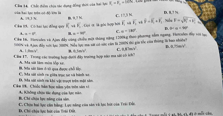 Chất điểm chịu tác dụng đồng thời của hai lực F_1=F_2=10N : Goe giữa nà
của hai lực trên có độ lớn là D. 8,7 N.
A. 19,3 N. B. 9,7 N. C. 17,3 N.
Câu 15. Có hai lực đồng quy vector F_1 và overline F_2. Gọi α là góc hợp bởi vector F_1 và vector F_2 và vector F=vector F_1+vector F_2. Nếu F=sqrt (F_1)^2+F_2^2 thì
A. alpha =0^0. B. alpha =90°. C. alpha =180°. D. 0 <90°
Câu 16. Hercules và Ajax đầy cùng chiều một thùng nặng 1200kg theo phương nằm ngang. Hercules đầy với lực
500N và Ajax đầy với lực 300N. Nếu lực ma sát có sức cản là 200N thì gia tốc của thùng là bao nhiêu?
A. 1,0m/s^2. B. 0,5m/s^2. C. 0,87m/s^2. D. 0,75m/s^2.
Câu 17. Trong các trường hợp dưới đây trường hợp nào ma sát có ích?
A. Ma sát làm mòn lốp xe.
B. Ma sát làm ô tô qua được chỗ lầy.
C. Ma sát sinh ra giữa trục xe và bánh xe.
D. Ma sát sinh ra khi vật trượt trên mặt sản.
Câu 18, Chiếc bản học nằm yên trên sản vì
A. Không chịu tác dụng của lực nào.
B. Chỉ chịu lực nâng của sản.
C. Chịu hai lực cân bằng: Lực nâng của sản và lực hút của Trái Đất.
D. Chỉ chịu lực hút của Trái Đất.
4. Trong mỗi ý a), b), c), d) ở mỗi câu,