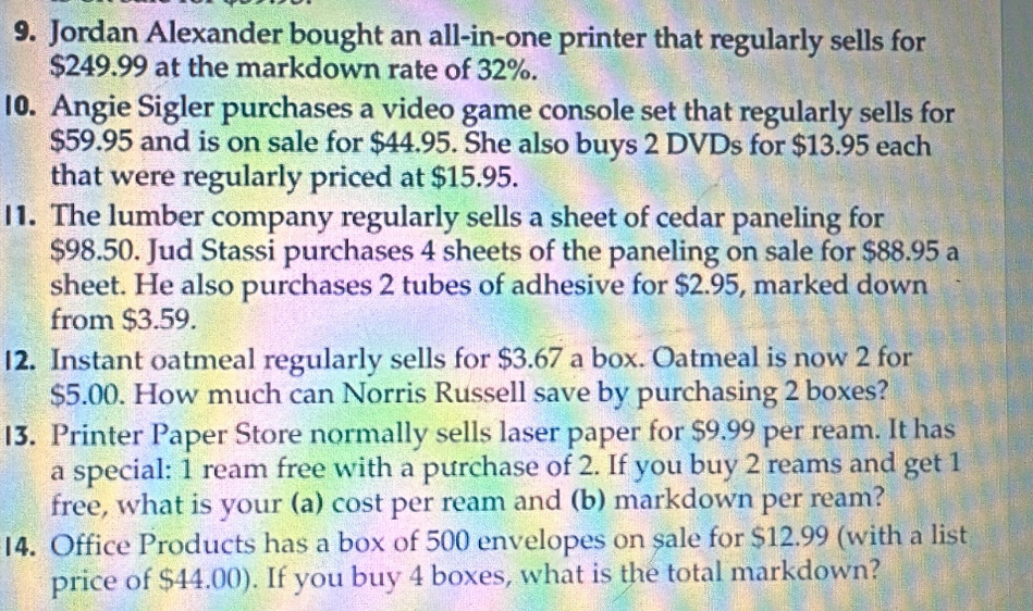 Jordan Alexander bought an all-in-one printer that regularly sells for
$249.99 at the markdown rate of 32%. 
10. Angie Sigler purchases a video game console set that regularly sells for
$59.95 and is on sale for $44.95. She also buys 2 DVDs for $13.95 each 
that were regularly priced at $15.95. 
11. The lumber company regularly sells a sheet of cedar paneling for
$98.50. Jud Stassi purchases 4 sheets of the paneling on sale for $88.95 a 
sheet. He also purchases 2 tubes of adhesive for $2.95, marked down 
from $3.59. 
12. Instant oatmeal regularly sells for $3.67 a box. Oatmeal is now 2 for
$5.00. How much can Norris Russell save by purchasing 2 boxes? 
13. Printer Paper Store normally sells laser paper for $9.99 per ream. It has 
a special: 1 ream free with a purchase of 2. If you buy 2 reams and get 1
free, what is your (a) cost per ream and (b) markdown per ream? 
I4. Office Products has a box of 500 envelopes on sale for $12.99 (with a list 
price of $44.00). If you buy 4 boxes, what is the total markdown?