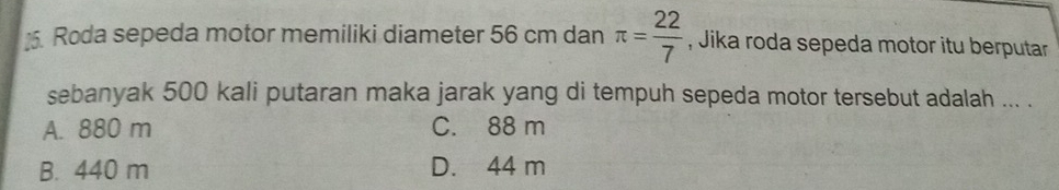 Roda sepeda motor memiliki diameter 56 cm dan π = 22/7  , Jika roda sepeda motor itu berputar
sebanyak 500 kali putaran maka jarak yang di tempuh sepeda motor tersebut adalah ... .
A. 880 m C. 88 m
B. 440 m D. 44 m