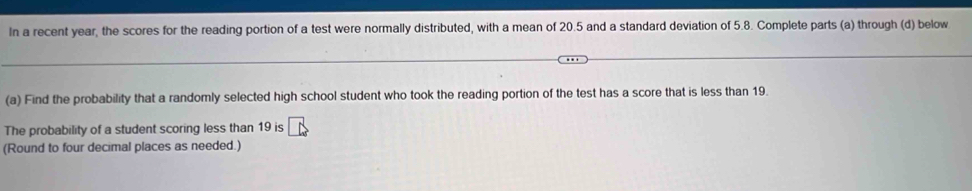 In a recent year, the scores for the reading portion of a test were normally distributed, with a mean of 20.5 and a standard deviation of 5.8. Complete parts (a) through (d) below 
(a) Find the probability that a randomly selected high school student who took the reading portion of the test has a score that is less than 19. 
The probability of a student scoring less than 19 is vector LN
(Round to four decimal places as needed.)