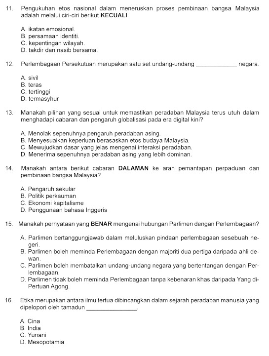 Pengukuhan etos nasional dalam meneruskan proses pembinaan bangsa Malaysia
adalah melalui ciri-ciri berikut KECUALI
A. ikatan emosional.
B. persamaan identiti.
C. kepentingan wilayah.
D. takdir dan nasib bersama.
12. Perlembagaan Persekutuan merupakan satu set undang-undang _negara.
A. sivil
B. teras
C. tertinggi
D. termasyhur
13. Manakah pilihan yang sesuai untuk memastikan peradaban Malaysia terus utuh dalam
menghadapi cabaran dan pengaruh globalisasi pada era digital kini?
A. Menolak sepenuhnya pengaruh peradaban asing.
B. Menyesuaikan keperluan berasaskan etos budaya Malaysia.
C. Mewujudkan dasar yang jelas mengenai interaksi peradaban.
D. Menerima sepenuhnya peradaban asing yang lebih dominan.
14. Manakah antara berikut cabaran DALAMAN ke arah pemantapan perpaduan dan
pembinaan bangsa Malaysia?
A. Pengaruh sekular
B. Politik perkauman
C. Ekonomi kapitalisme
D. Penggunaan bahasa Inggeris
15. Manakah pernyataan yang BENAR mengenai hubungan Parlimen dengan Perlembagaan?
A. Parlimen bertanggungjawab dalam meluluskan pindaan perlembagaan sesebuah ne-
geri.
B. Parlimen boleh meminda Perlembagaan dengan majoriti dua pertiga daripada ahli de-
wan.
C. Parlimen boleh membatalkan undang-undang negara yang bertentangan dengan Per-
lembagaan.
D. Parlimen tidak boleh meminda Perlembagaan tanpa kebenaran khas daripada Yang di-
Pertuan Agong.
16. Etika merupakan antara ilmu tertua dibincangkan dalam sejarah peradaban manusia yang
dipelopori oleh tamadun_
A. Cina
B. India
C. Yunani
D. Mesopotamia