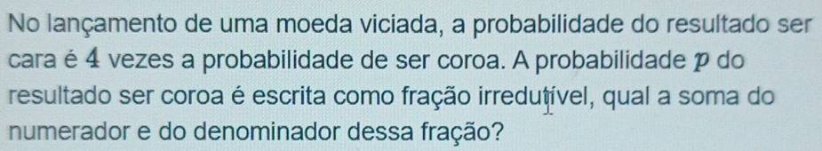 No lançamento de uma moeda viciada, a probabilidade do resultado ser 
cara é 4 vezes a probabilidade de ser coroa. A probabilidade p do 
resultado ser coroa é escrita como fração irredutível, qual a soma do 
numerador e do denominador dessa fração?