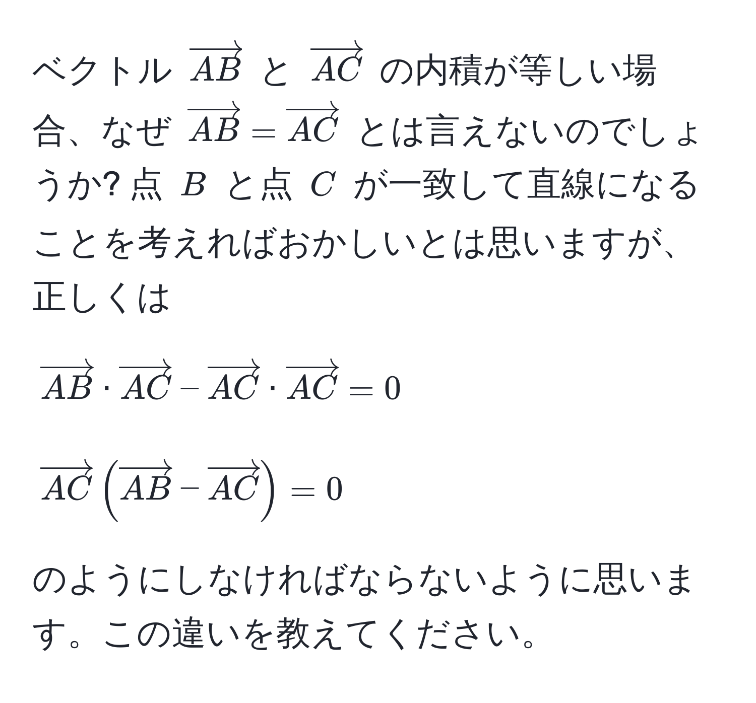 ベクトル ( vectorAB ) と ( vectorAC ) の内積が等しい場合、なぜ ( vectorAB = vectorAC ) とは言えないのでしょうか? 点 ( B ) と点 ( C ) が一致して直線になることを考えればおかしいとは思いますが、正しくは  
[
vectorAB · vectorAC - vectorAC · vectorAC = 0  
]  
[
vectorAC ( vectorAB - vectorAC ) = 0  
]  
のようにしなければならないように思います。この違いを教えてください。