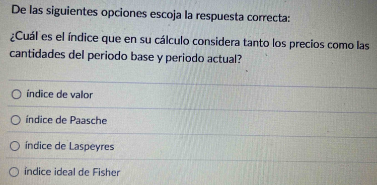 De las siguientes opciones escoja la respuesta correcta:
¿Cuál es el índice que en su cálculo considera tanto los precios como las
cantidades del periodo base y periodo actual?
índice de valor
índice de Paasche
índice de Laspeyres
índice ideal de Fisher