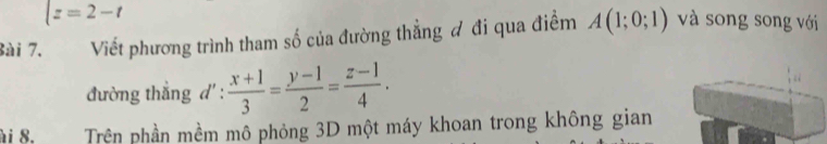 |z=2-t
Bài 7. Viết phương trình tham số của đường thẳng đ đi qua điểm A(1;0;1) và song song với 
đường thẳng d' :  (x+1)/3 = (y-1)/2 = (z-1)/4 . 
ài 8. Trên phần mềm mô phỏng 3D một máy khoan trong không gian