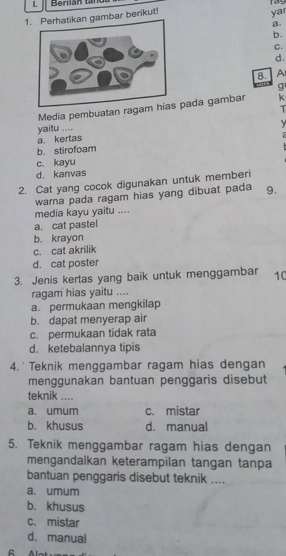 Berlian tandu
ray
1. Perhatikan gambar berikut!
yar
a.
b.
C.
d.
8. A
g
Media pembuatan ragam pada gambar
k
T
yaitu ....
y
a. kertas
a
b. stirofoam
c. kayu
d. kanvas
2. Cat yang cocok digunakan untuk memberi
warna pada ragam hias yang dibuat pada 9.
media kayu yaitu ....
a. cat pastel
b. krayon
c. cat akrilik
d. cat poster
3. Jenis kertas yang baik untuk menggambar 10
ragam hias yaitu ....
a. permukaan mengkilap
b. dapat menyerap air
c. permukaan tidak rata
d. ketebalannya tipis
4.' Teknik menggambar ragam hias dengan
menggunakan bantuan penggaris disebut
teknik ....
a. umum c. mistar
b. khusus d. manual
5. Teknik menggambar ragam hias dengan
mengandalkan keterampilan tangan tanpa
bantuan penggaris disebut teknik ....
a. umum
b. khusus
c. mistar
d. manual
C Al