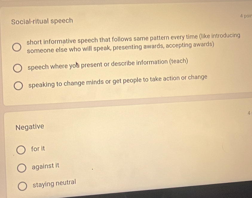 pair
Social-ritual speech
short informative speech that follows same pattern every time (like introducing
someone else who will speak, presenting awards, accepting awards)
speech where you present or describe information (teach)
speaking to change minds or get people to take action or change
A
Negative
for it
against it
staying neutral