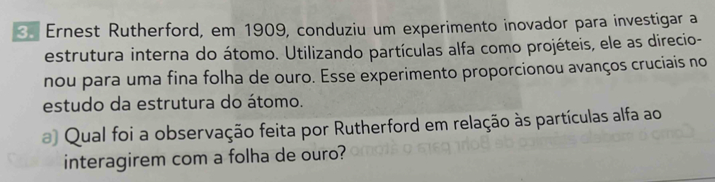 Ernest Rutherford, em 1909, conduziu um experimento inovador para investigar a 
estrutura interna do átomo. Utilizando partículas alfa como projéteis, ele as direcio- 
nou para uma fina folha de ouro. Esse experimento proporcionou avanços cruciais no 
estudo da estrutura do átomo. 
a Qual foi a observação feita por Rutherford em relação às partículas alfa ao 
interagirem com a folha de ouro?