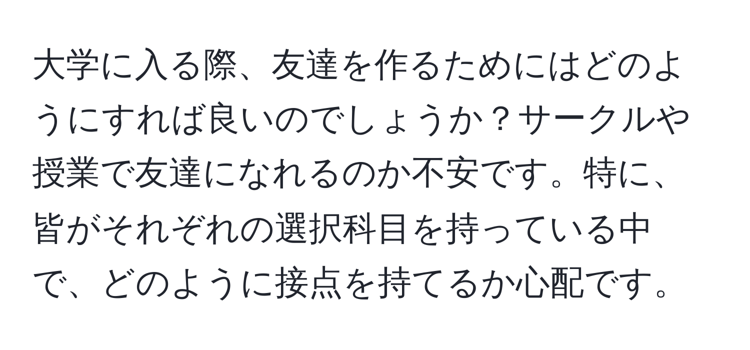 大学に入る際、友達を作るためにはどのようにすれば良いのでしょうか？サークルや授業で友達になれるのか不安です。特に、皆がそれぞれの選択科目を持っている中で、どのように接点を持てるか心配です。