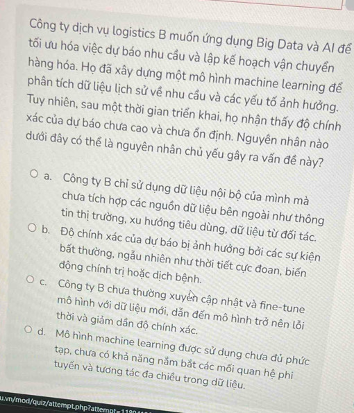 Công ty dịch vụ logistics B muốn ứng dụng Big Data và AI để
tối ưu hóa việc dự báo nhu cầu và lập kế hoạch vận chuyển
hàng hóa. Họ đã xây dựng một mô hình machine learning để
phân tích dữ liệu lịch sử về nhu cầu và các yếu tố ảnh hưởng.
Tuy nhiên, sau một thời gian triển khai, họ nhận thấy độ chính
xác của dự báo chưa cao và chưa ổn định. Nguyên nhân nào
đưới đây có thể là nguyên nhân chủ yếu gây ra vấn đề này?
a. Công ty B chỉ sử dụng dữ liệu nội bộ của mình mà
chưa tích hợp các nguồn dữ liệu bên ngoài như thông
tin thị trường, xu hướng tiêu dùng, dữ liệu từ đối tác.
b. Độ chính xác của dự báo bị ảnh hưởng bởi các sự kiện
bất thường, ngẫu nhiên như thời tiết cực đoan, biến
động chính trị hoặc dịch bệnh.
c. Công ty B chưa thường xuyển cập nhật và fine-tune
mô hình với dữ liệu mới, dẫn đến mô hình trở nên lỗi
thời và giảm dần độ chính xác.
d. Mô hình machine learning được sử dụng chưa đủ phức
tạp, chưa có khả năng nắm bắt các mối quan hệ phi
tuyến và tương tác đa chiều trong dữ liệu.
u.vn/mod/quiz/attempt.php?attempt=11804